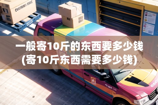一般寄10斤的東西要多少錢(寄10斤東西需要多少錢)