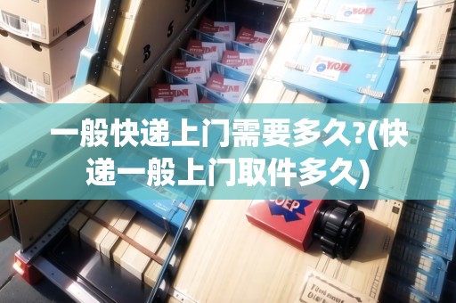 一般快遞上門需要多久?(快遞一般上門取件多久)