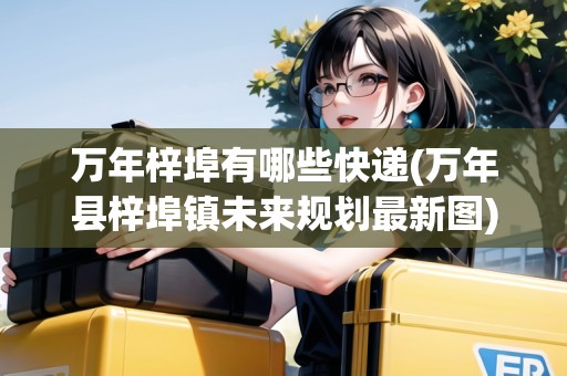 萬(wàn)年梓埠有哪些快遞(萬(wàn)年縣梓埠鎮(zhèn)未來(lái)規(guī)劃最新圖)