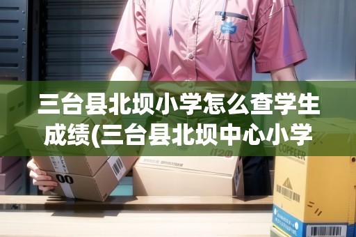 三臺縣北壩小學(xué)怎么查學(xué)生成績(三臺縣北壩中心小學(xué)校)