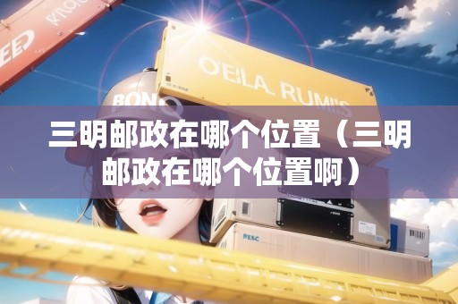 三明郵政在哪個位置(三明郵政在哪個位置?。? title=