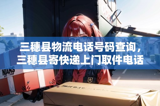 三穗縣物流電話號(hào)碼查詢，三穗縣寄快遞上門取件電話