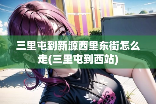 三里屯到新源西里東街怎么走(三里屯到西站)