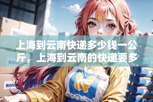 上海到云南快遞多少錢(qián)一公斤，上海到云南的快遞要多久
