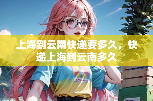 上海到云南快遞要多久，快遞上海到云南多久