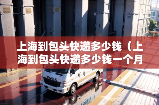 上海到包頭快遞多少錢（上海到包頭快遞多少錢一個(gè)月）