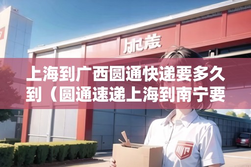 上海到廣西圓通快遞要多久到（圓通速遞上海到南寧要多久）