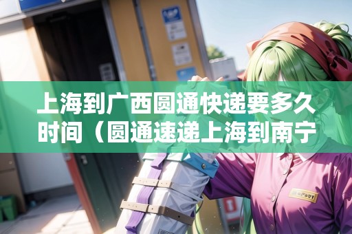 上海到廣西圓通快遞要多久時間（圓通速遞上海到南寧要多久）