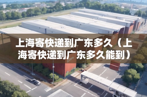 上海寄快遞到廣東多久（上海寄快遞到廣東多久能到）