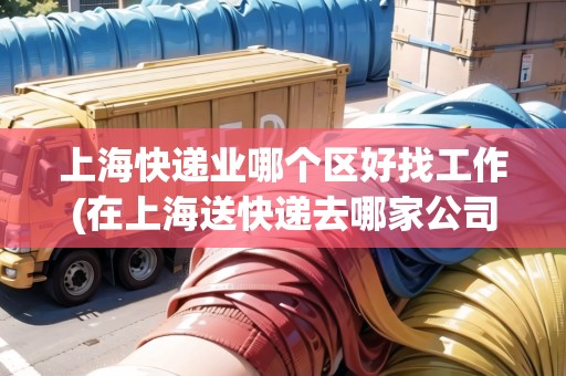 上海快遞業(yè)哪個區(qū)好找工作(在上海送快遞去哪家公司好)
