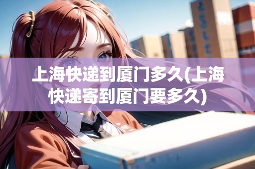 上?？爝f到廈門多久(上海快遞寄到廈門要多久)