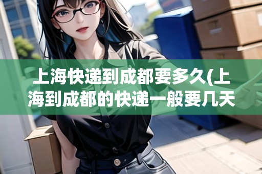上?？爝f到成都要多久(上海到成都的快遞一般要幾天才到貨)