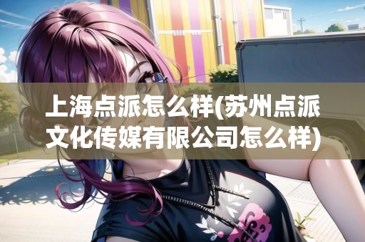 上海點(diǎn)派怎么樣(蘇州點(diǎn)派文化傳媒有限公司怎么樣) 上海點(diǎn)派怎么樣(蘇州點(diǎn)派文化傳媒有限公司怎么樣)