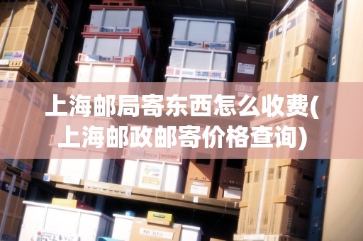上海郵局寄東西怎么收費(上海郵政郵寄價格查詢) 上海郵局寄東西怎么收費(上海郵政郵寄價格查詢)