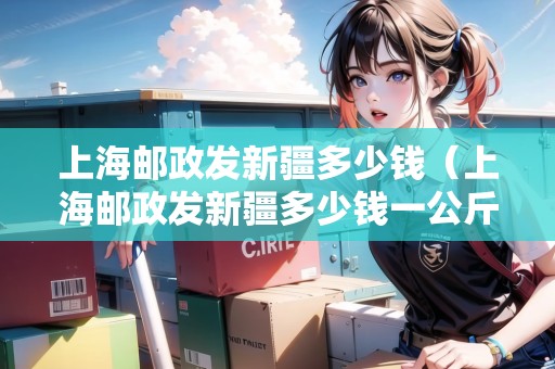 上海郵政發(fā)新疆多少錢（上海郵政發(fā)新疆多少錢一公斤）