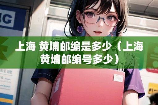 上海 黃埔郵編是多少（上海黃埔郵編號(hào)多少）