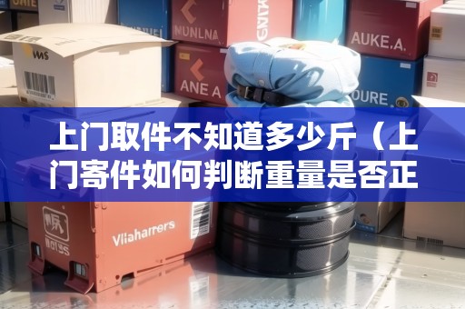 上門取件不知道多少斤（上門寄件如何判斷重量是否正常）