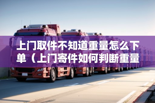 上門取件不知道重量怎么下單（上門寄件如何判斷重量是否超重）