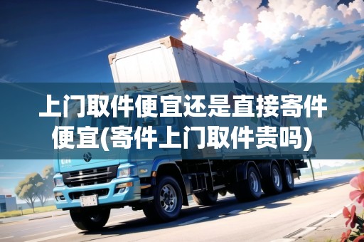 上門取件便宜還是直接寄件便宜(寄件上門取件貴嗎)