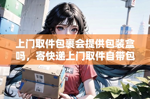 上門取件包裹會提供包裝盒嗎，寄快遞上門取件自帶包裝嗎