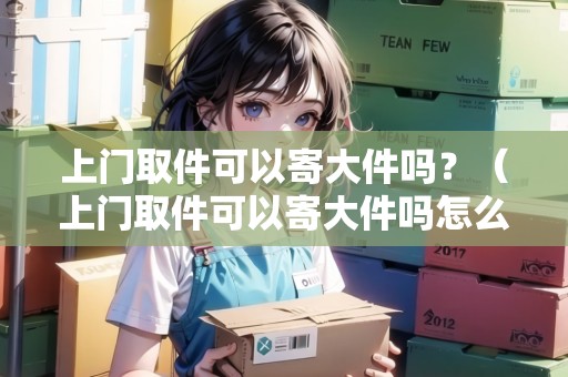 上門(mén)取件可以寄大件嗎？（上門(mén)取件可以寄大件嗎怎么收費(fèi)）