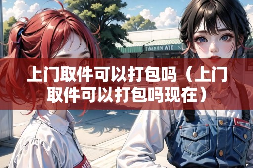 上門(mén)取件可以打包嗎（上門(mén)取件可以打包嗎現(xiàn)在）