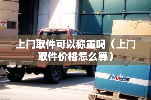 上門(mén)取件可以稱(chēng)重嗎（上門(mén)取件價(jià)格怎么算）