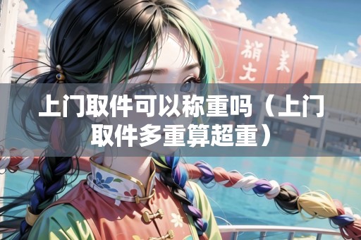 上門取件可以稱重嗎（上門取件多重算超重）