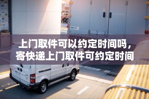 上門(mén)取件可以約定時(shí)間嗎，寄快遞上門(mén)取件可約定時(shí)間嗎