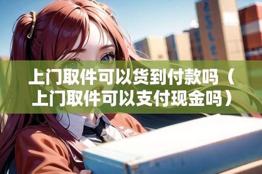 上門(mén)取件可以貨到付款嗎（上門(mén)取件可以支付現(xiàn)金嗎）