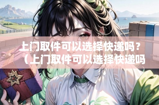 上門取件可以選擇快遞嗎？（上門取件可以選擇快遞嗎現(xiàn)在怎么操作）