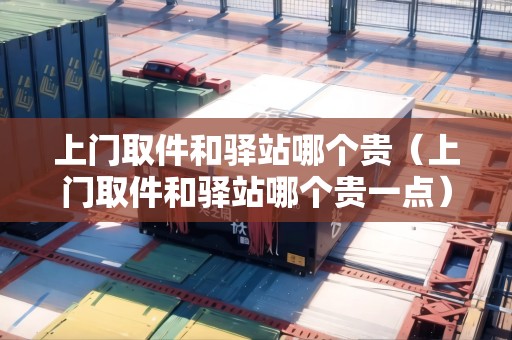 上門(mén)取件和驛站哪個(gè)貴（上門(mén)取件和驛站哪個(gè)貴一點(diǎn)）