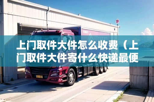 上門取件大件怎么收費(上門取件大件寄什么快遞最便宜) 上門取件大件怎么收費(上門取件大件寄什么快遞最便宜)
