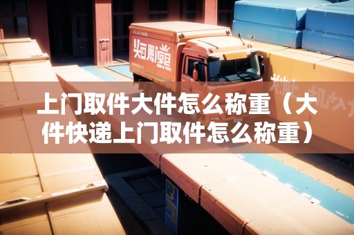 上門取件大件怎么稱重(大件快遞上門取件怎么稱重) 上門取件大件怎么稱重(大件快遞上門取件怎么稱重)