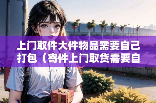 上門取件大件物品需要自己打包（寄件上門取貨需要自己包裝嗎）