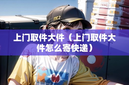 上門取件大件（上門取件大件怎么寄快遞）