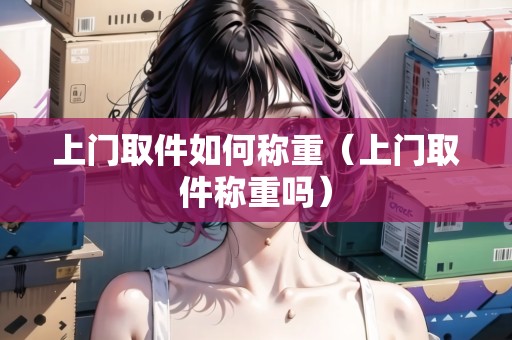 上門(mén)取件如何稱重（上門(mén)取件稱重嗎）