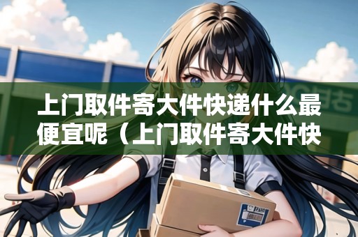 上門取件寄大件快遞什么最便宜呢(上門取件寄大件快遞什么最便宜呢視頻) 上門取件寄大件快遞什么最便宜呢(上門取件寄大件快遞什么最便宜呢視頻)