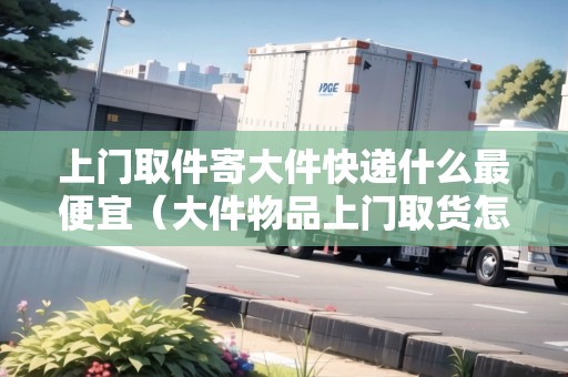 上門(mén)取件寄大件快遞什么最便宜（大件物品上門(mén)取貨怎么收費(fèi)）