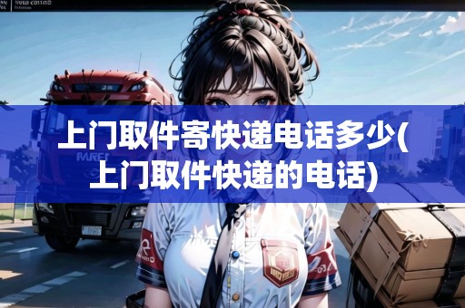 上門(mén)取件寄快遞電話多少(上門(mén)取件快遞的電話)