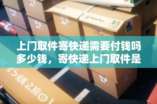 上門取件寄快遞需要付錢嗎多少錢，寄快遞上門取件是付現(xiàn)金嗎