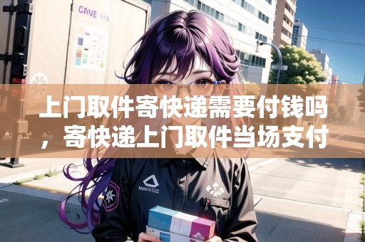 上門取件寄快遞需要付錢嗎，寄快遞上門取件當(dāng)場(chǎng)支付嗎