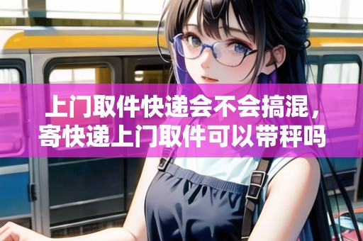 上門取件快遞會(huì)不會(huì)搞混,寄快遞上門取件可以帶秤嗎 上門取件快遞會(huì)不會(huì)搞混,寄快遞上門取件可以帶秤嗎