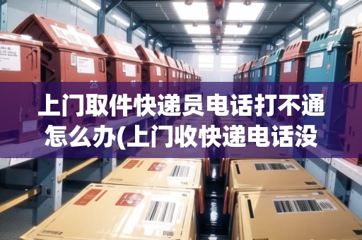 上門取件快遞員電話打不通怎么辦(上門收快遞電話沒接到)