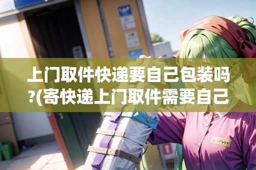 上門取件快遞要自己包裝嗎?(寄快遞上門取件需要自己準(zhǔn)備盒子嗎)