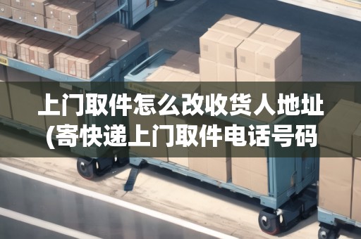 上門取件怎么改收貨人地址(寄快遞上門取件電話號(hào)碼)
