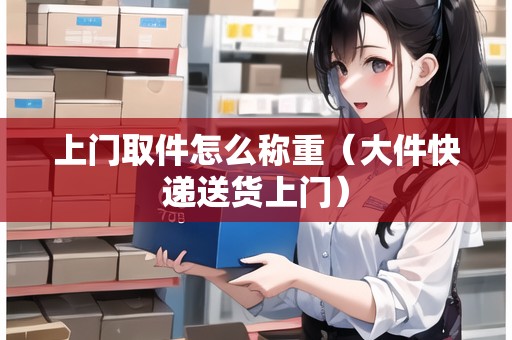 上門(mén)取件怎么稱(chēng)重（大件快遞送貨上門(mén)）