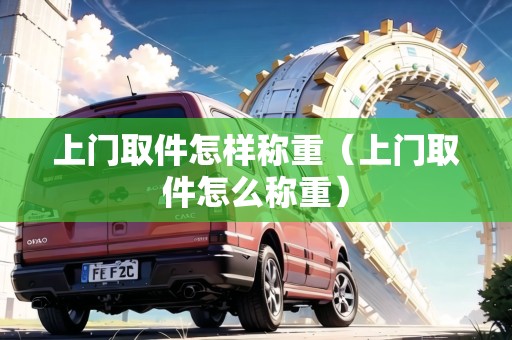 上門(mén)取件怎樣稱(chēng)重（上門(mén)取件怎么稱(chēng)重）