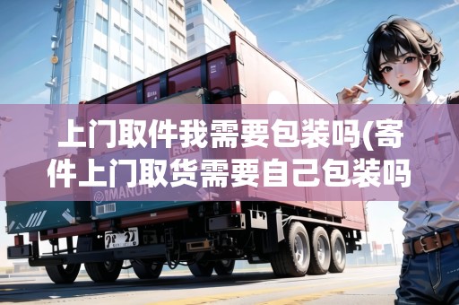 上門取件我需要包裝嗎(寄件上門取貨需要自己包裝嗎)