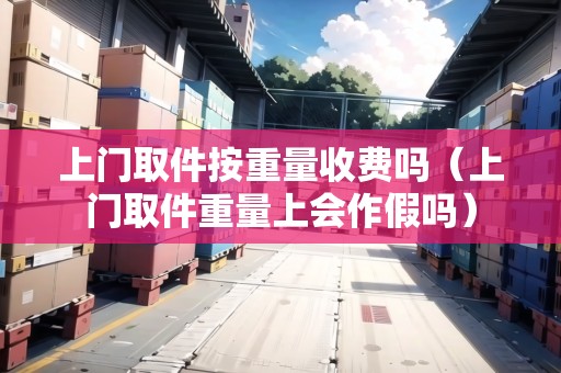 上門取件按重量收費(fèi)嗎（上門取件重量上會(huì)作假嗎）